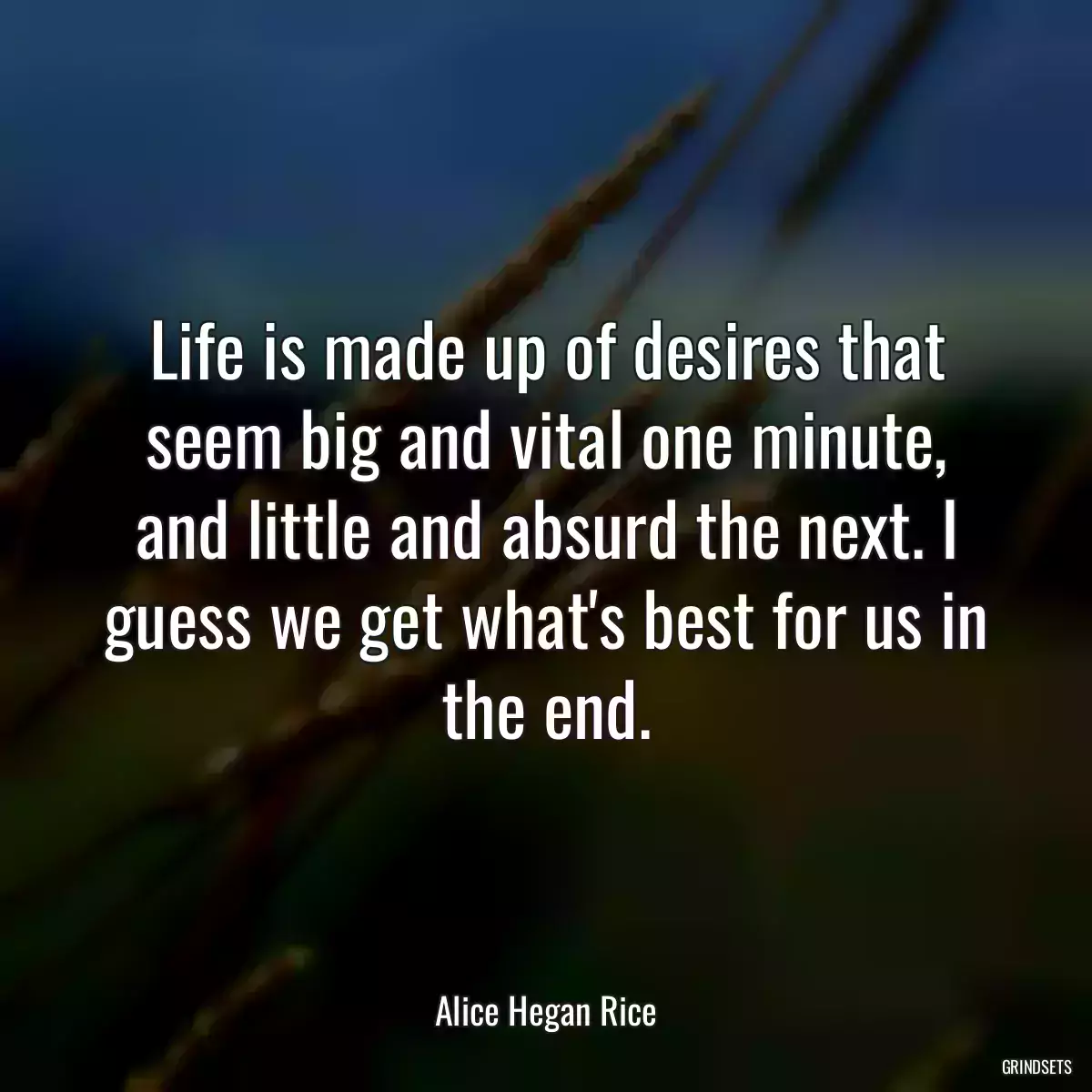Life is made up of desires that seem big and vital one minute, and little and absurd the next. I guess we get what\'s best for us in the end.