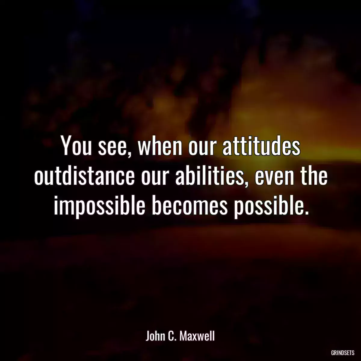 You see, when our attitudes outdistance our abilities, even the impossible becomes possible.