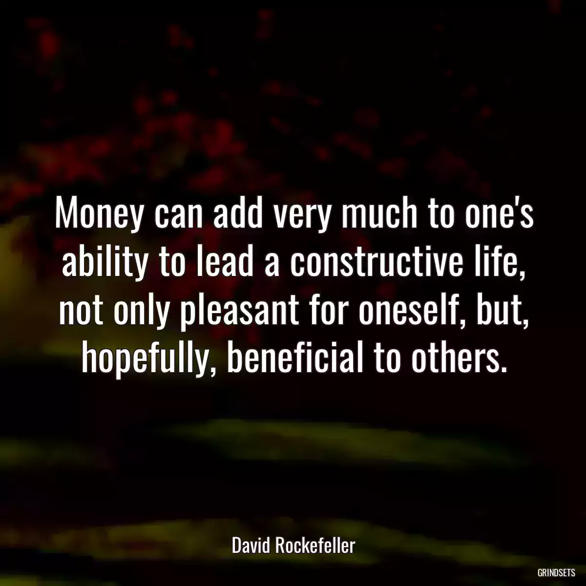 Money can add very much to one\'s ability to lead a constructive life, not only pleasant for oneself, but, hopefully, beneficial to others.