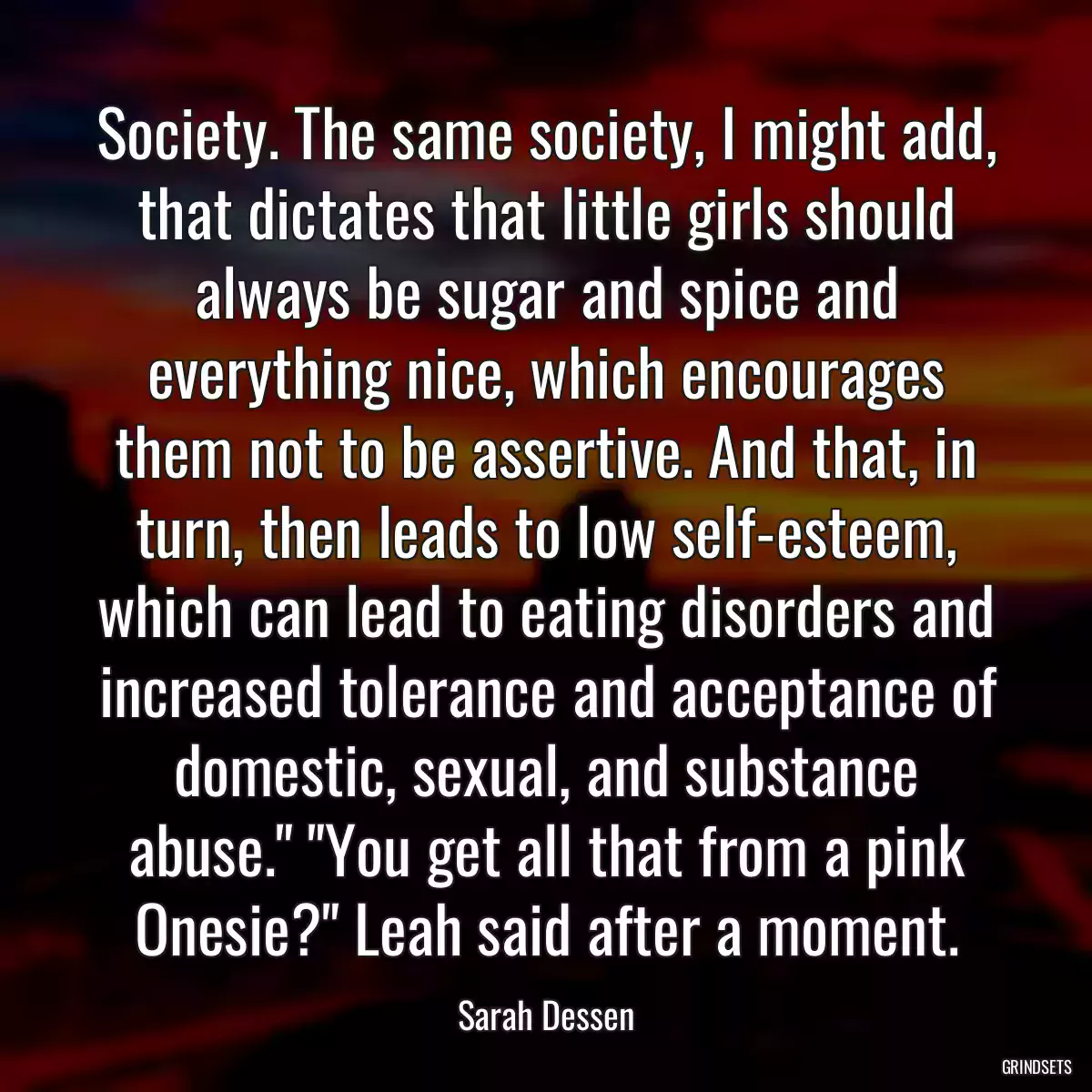 Society. The same society, I might add, that dictates that little girls should always be sugar and spice and everything nice, which encourages them not to be assertive. And that, in turn, then leads to low self-esteem, which can lead to eating disorders and increased tolerance and acceptance of domestic, sexual, and substance abuse.\