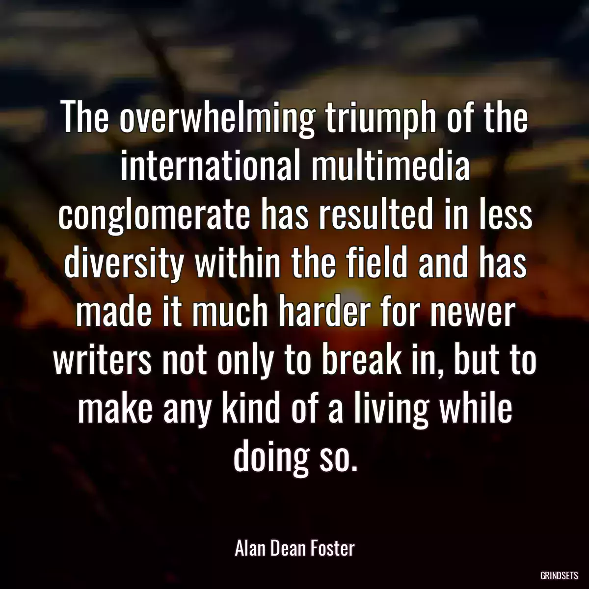 The overwhelming triumph of the international multimedia conglomerate has resulted in less diversity within the field and has made it much harder for newer writers not only to break in, but to make any kind of a living while doing so.