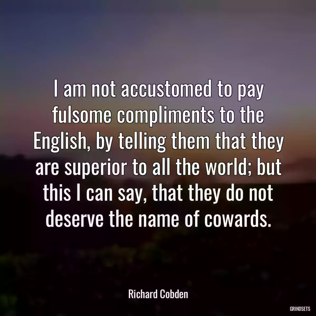 I am not accustomed to pay fulsome compliments to the English, by telling them that they are superior to all the world; but this I can say, that they do not deserve the name of cowards.