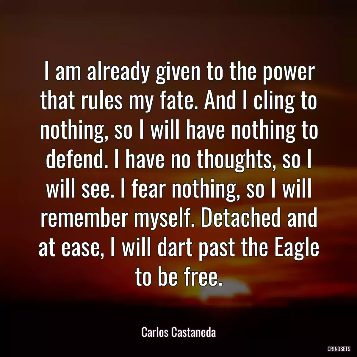 I am already given to the power that rules my fate. And I cling to nothing, so I will have nothing to defend. I have no thoughts, so I will see. I fear nothing, so I will remember myself. Detached and at ease, I will dart past the Eagle to be free.