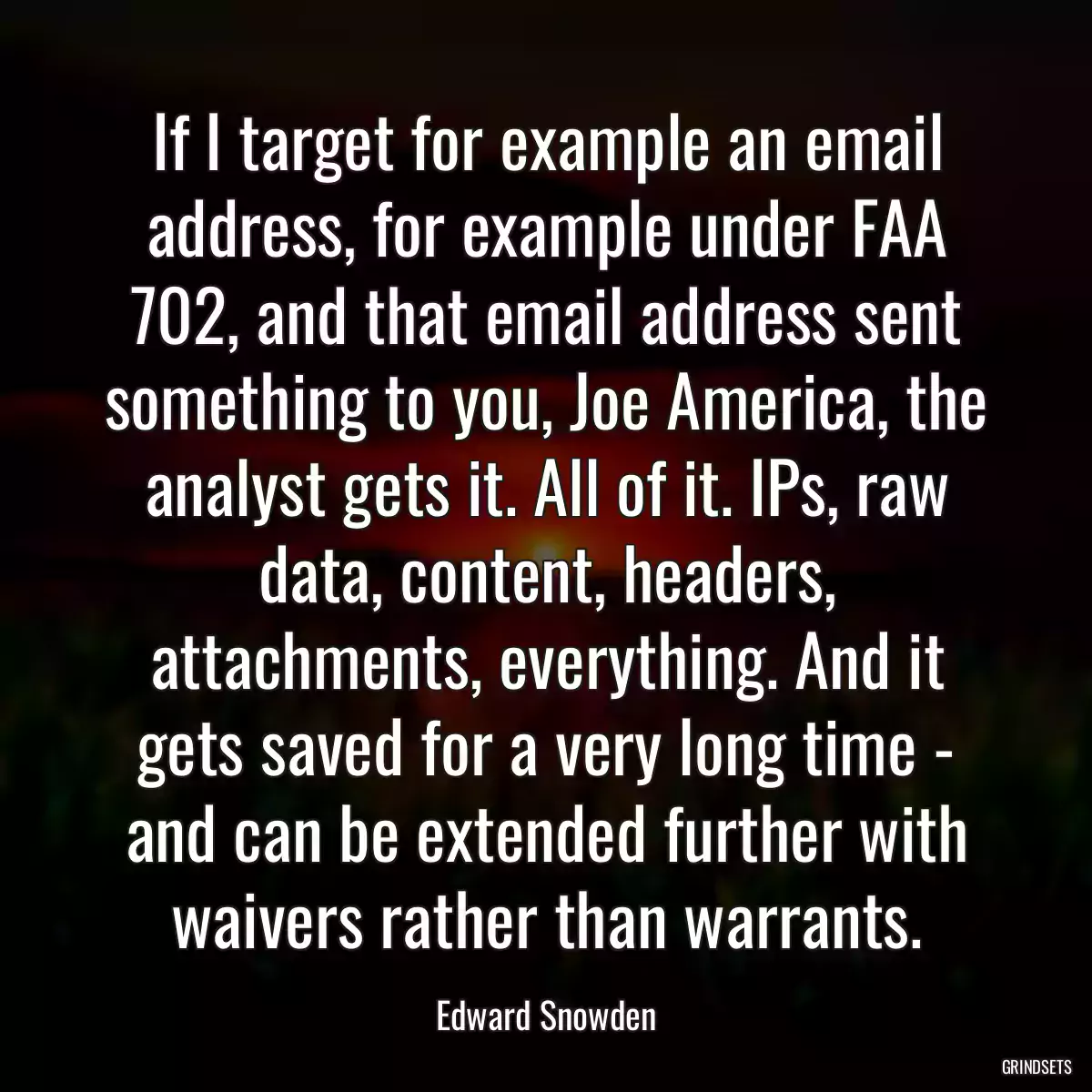 If I target for example an email address, for example under FAA 702, and that email address sent something to you, Joe America, the analyst gets it. All of it. IPs, raw data, content, headers, attachments, everything. And it gets saved for a very long time - and can be extended further with waivers rather than warrants.