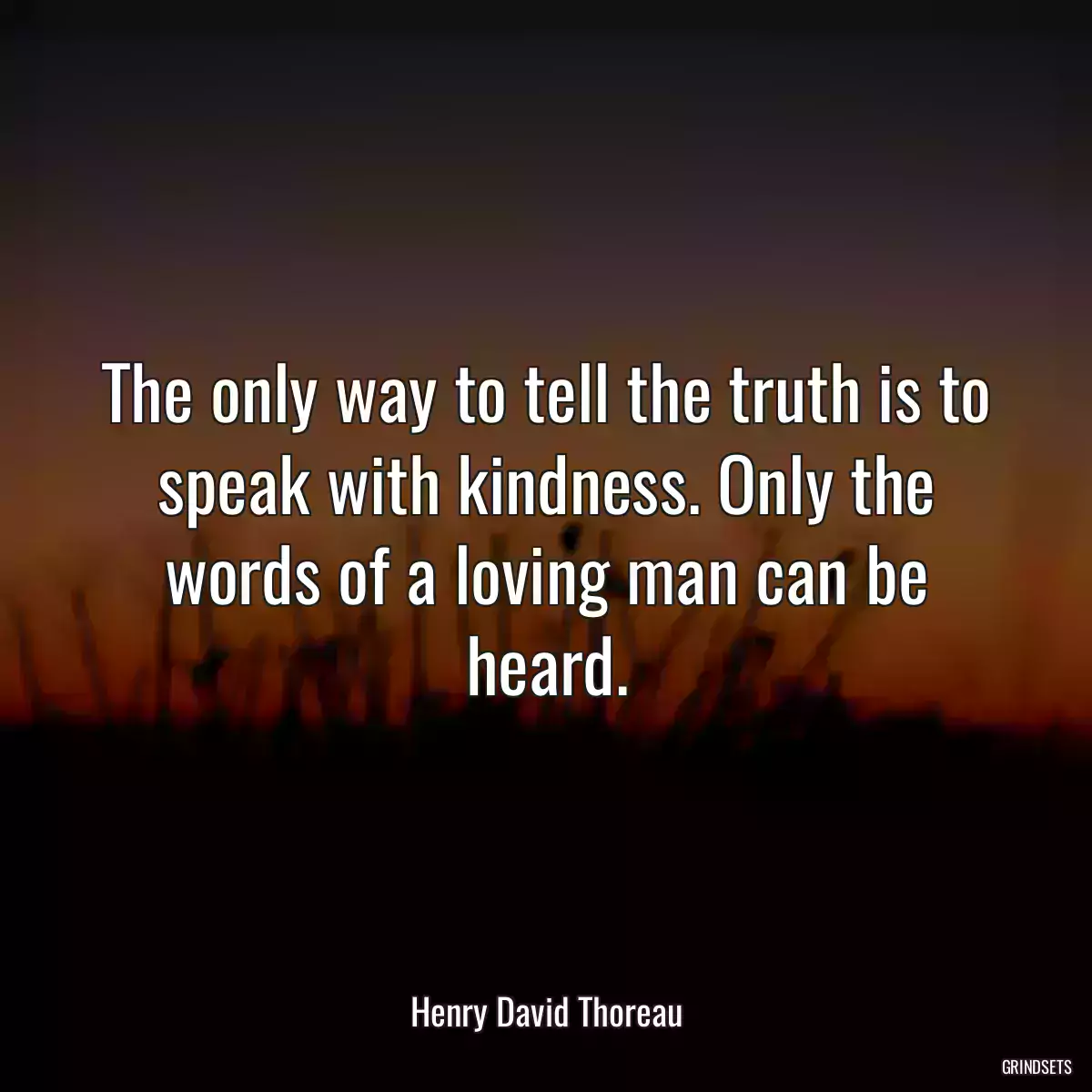 The only way to tell the truth is to speak with kindness. Only the words of a loving man can be heard.