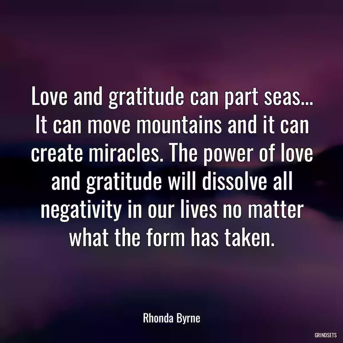 Love and gratitude can part seas... It can move mountains and it can create miracles. The power of love and gratitude will dissolve all negativity in our lives no matter what the form has taken.