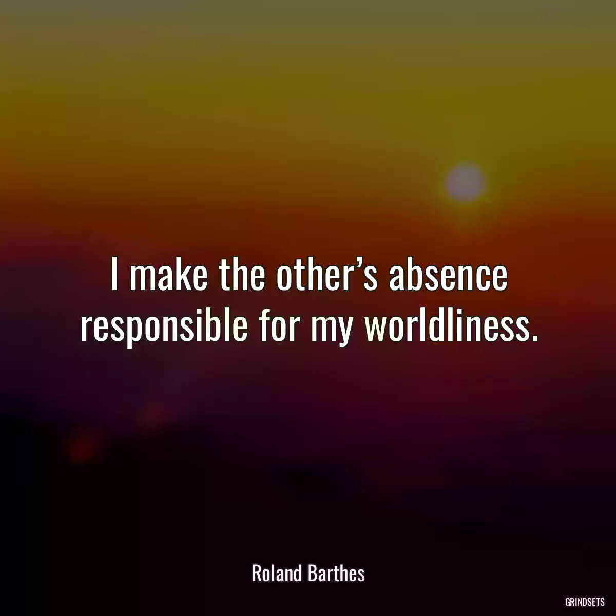 I make the other’s absence responsible for my worldliness.