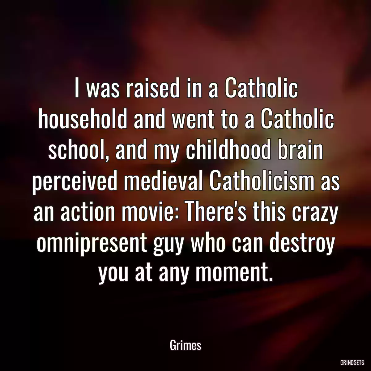 I was raised in a Catholic household and went to a Catholic school, and my childhood brain perceived medieval Catholicism as an action movie: There\'s this crazy omnipresent guy who can destroy you at any moment.