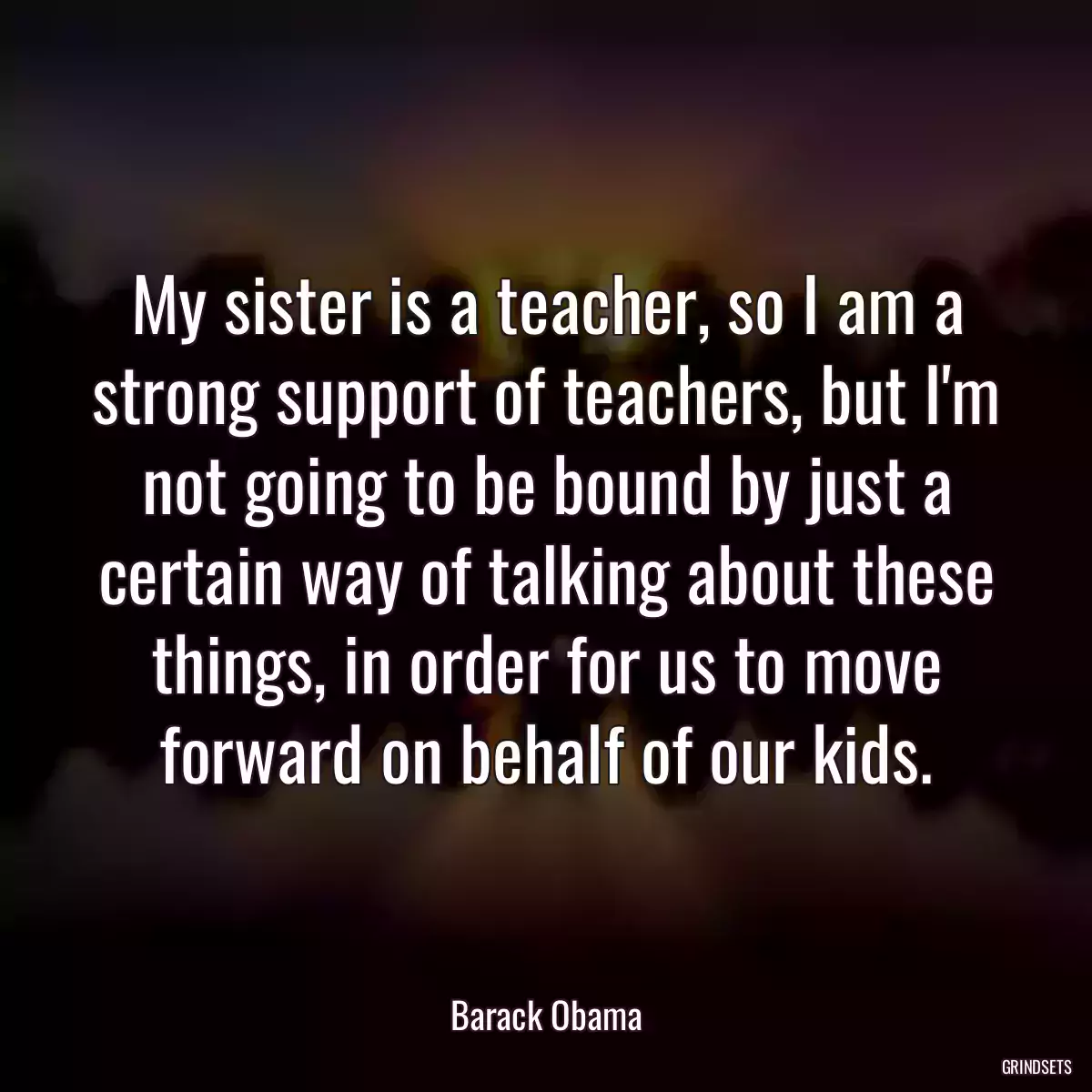 My sister is a teacher, so I am a strong support of teachers, but I\'m not going to be bound by just a certain way of talking about these things, in order for us to move forward on behalf of our kids.