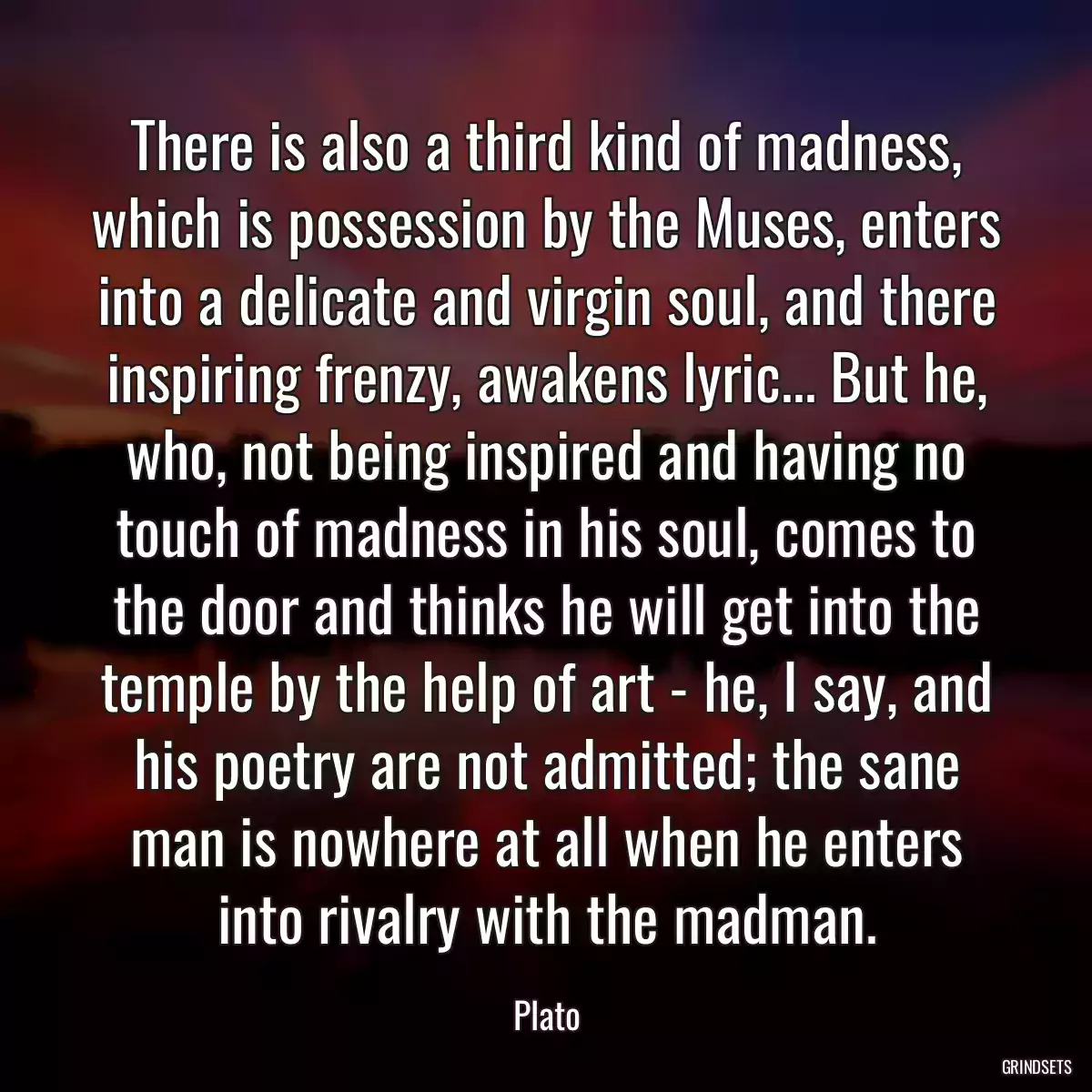 There is also a third kind of madness, which is possession by the Muses, enters into a delicate and virgin soul, and there inspiring frenzy, awakens lyric... But he, who, not being inspired and having no touch of madness in his soul, comes to the door and thinks he will get into the temple by the help of art - he, I say, and his poetry are not admitted; the sane man is nowhere at all when he enters into rivalry with the madman.