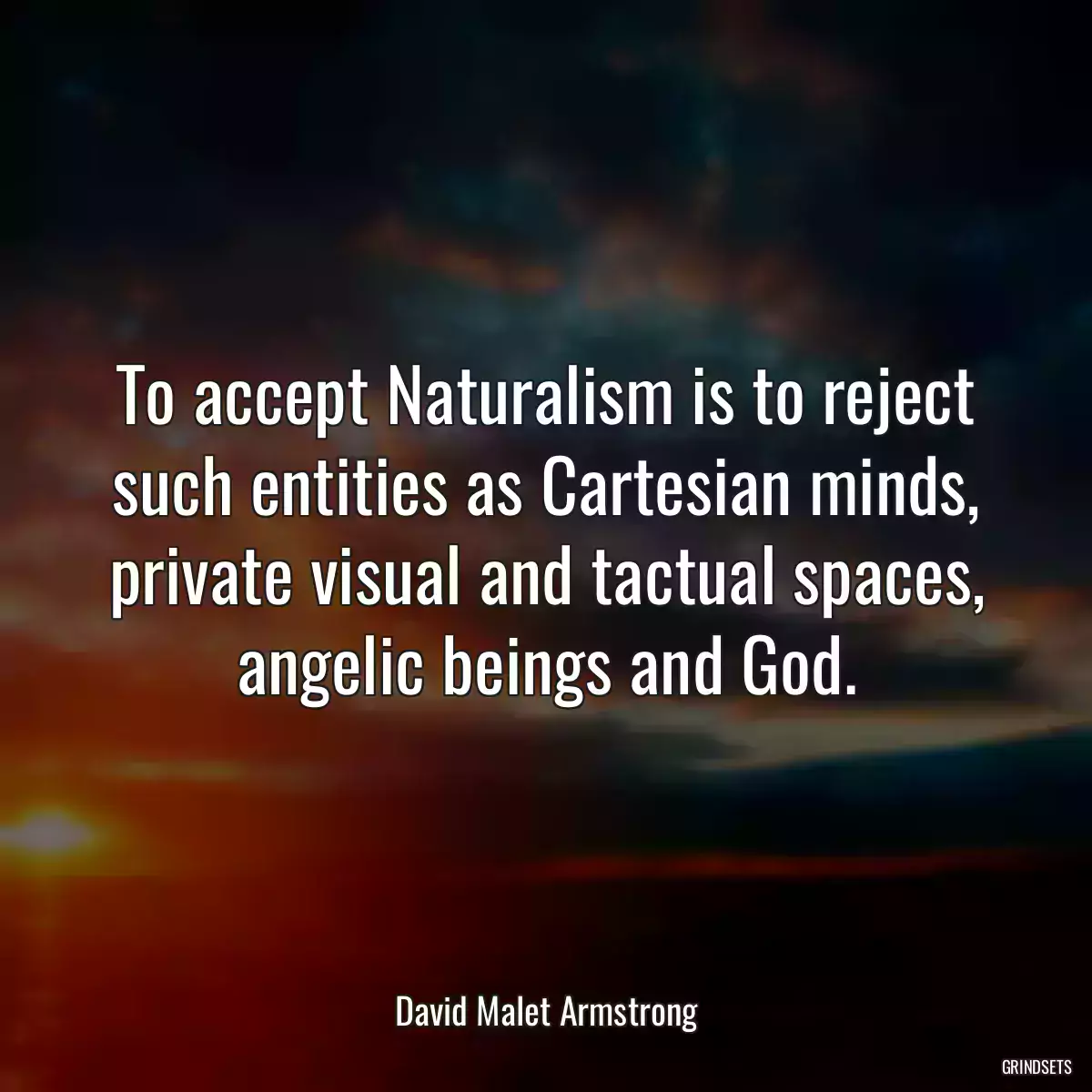 To accept Naturalism is to reject such entities as Cartesian minds, private visual and tactual spaces, angelic beings and God.