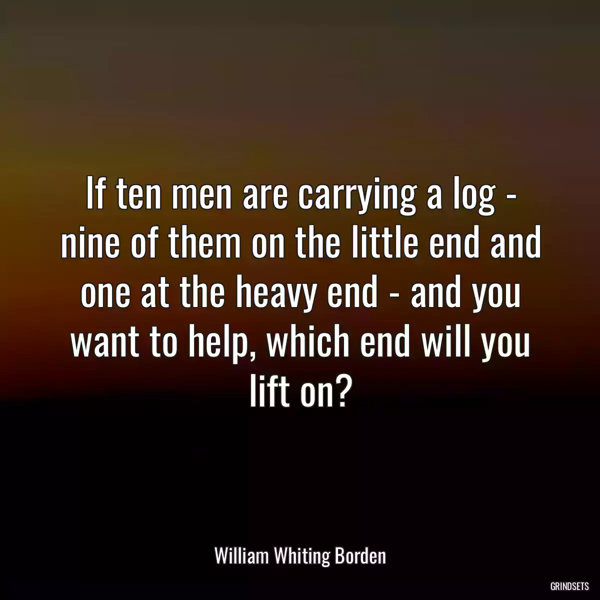 If ten men are carrying a log - nine of them on the little end and one at the heavy end - and you want to help, which end will you lift on?