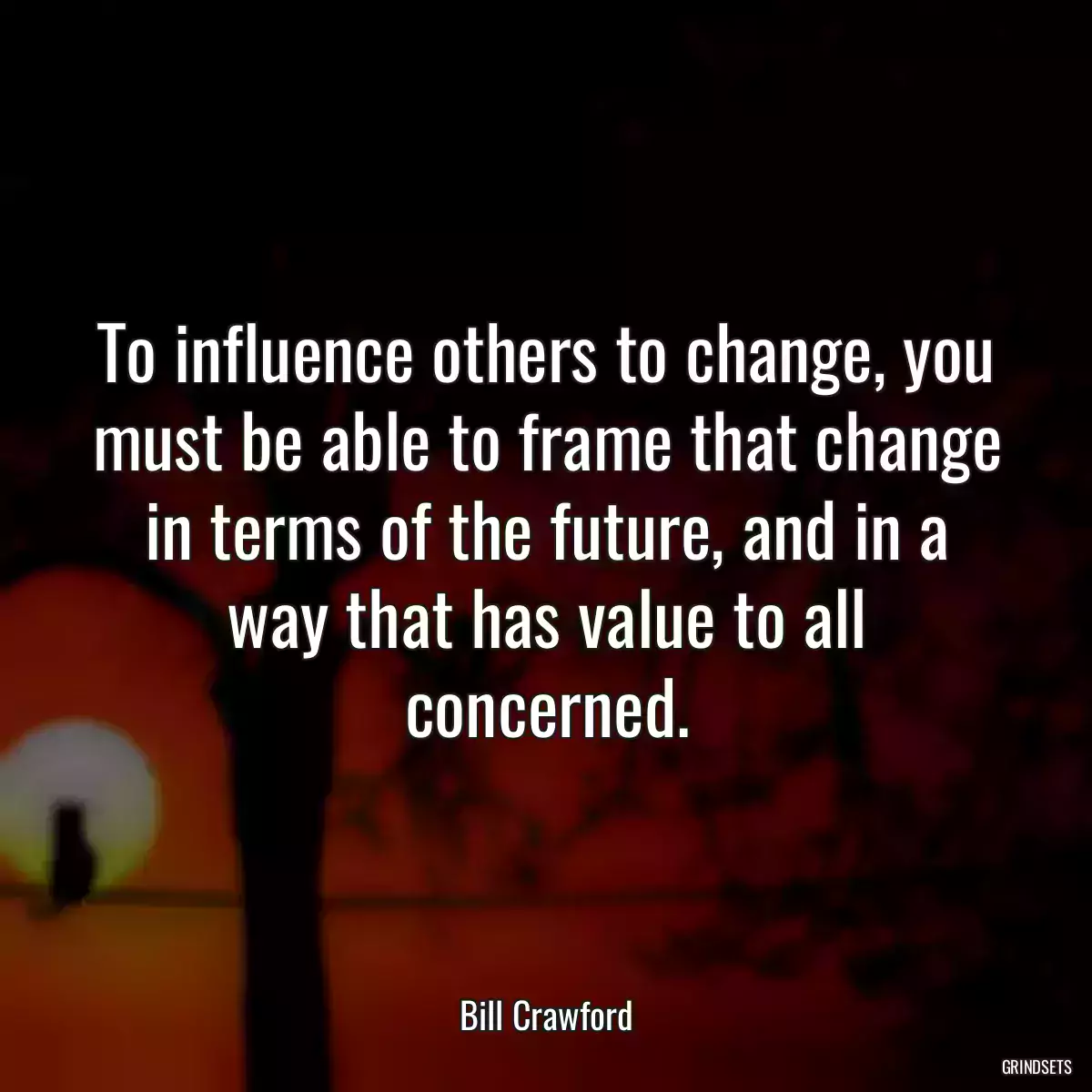 To influence others to change, you must be able to frame that change in terms of the future, and in a way that has value to all concerned.