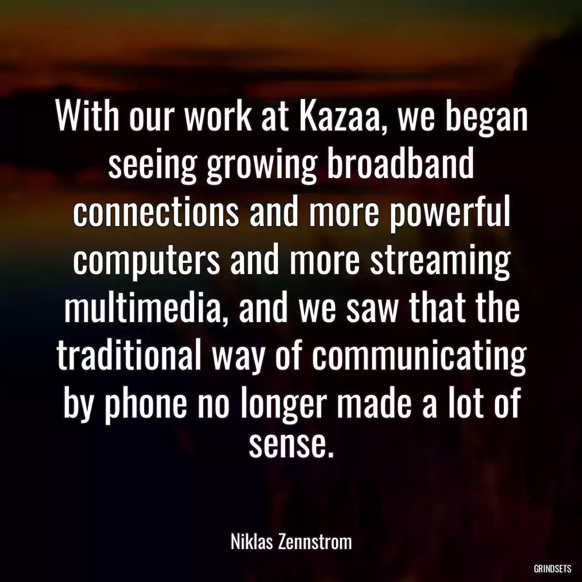 With our work at Kazaa, we began seeing growing broadband connections and more powerful computers and more streaming multimedia, and we saw that the traditional way of communicating by phone no longer made a lot of sense.