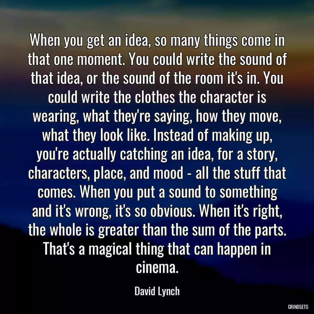 When you get an idea, so many things come in that one moment. You could write the sound of that idea, or the sound of the room it\'s in. You could write the clothes the character is wearing, what they\'re saying, how they move, what they look like. Instead of making up, you\'re actually catching an idea, for a story, characters, place, and mood - all the stuff that comes. When you put a sound to something and it\'s wrong, it\'s so obvious. When it\'s right, the whole is greater than the sum of the parts. That\'s a magical thing that can happen in cinema.