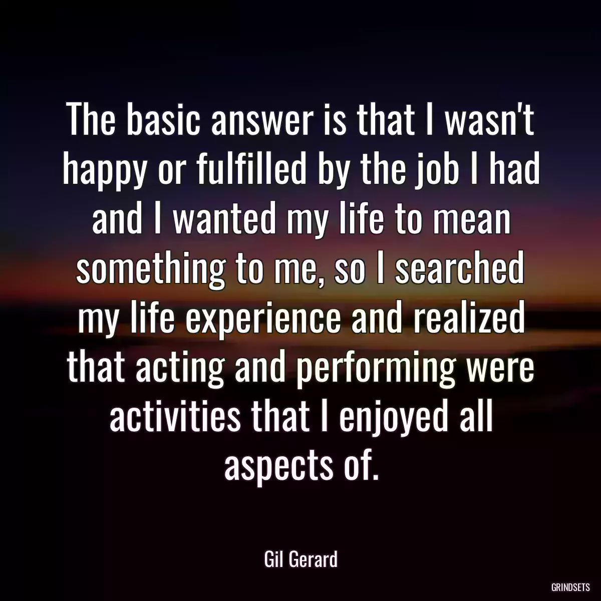 The basic answer is that I wasn\'t happy or fulfilled by the job I had and I wanted my life to mean something to me, so I searched my life experience and realized that acting and performing were activities that I enjoyed all aspects of.