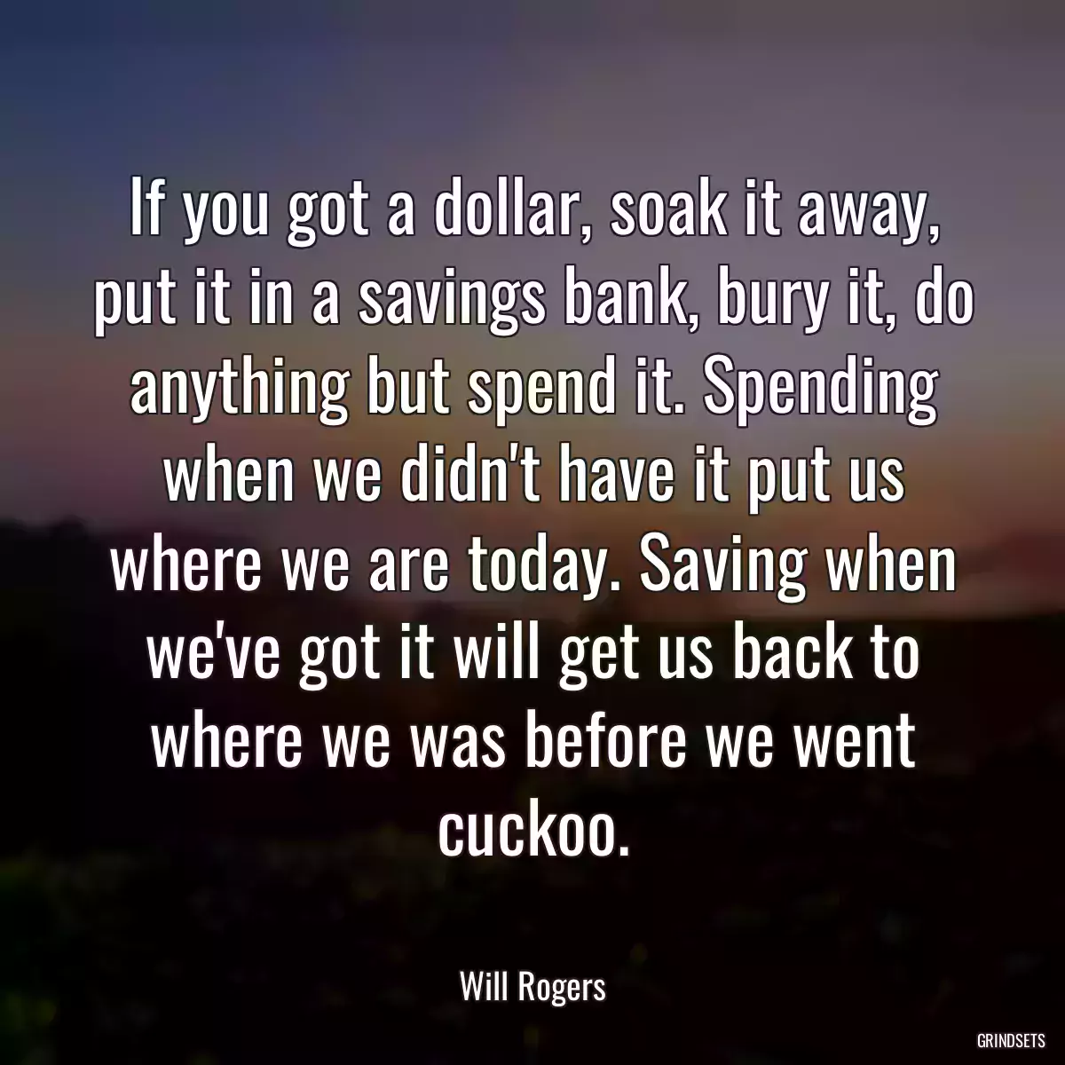 If you got a dollar, soak it away, put it in a savings bank, bury it, do anything but spend it. Spending when we didn\'t have it put us where we are today. Saving when we\'ve got it will get us back to where we was before we went cuckoo.