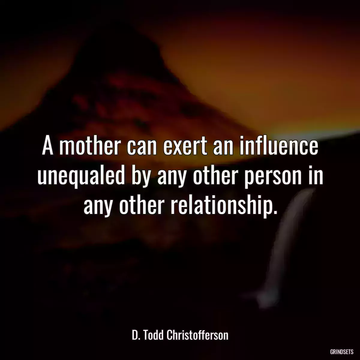 A mother can exert an influence unequaled by any other person in any other relationship.