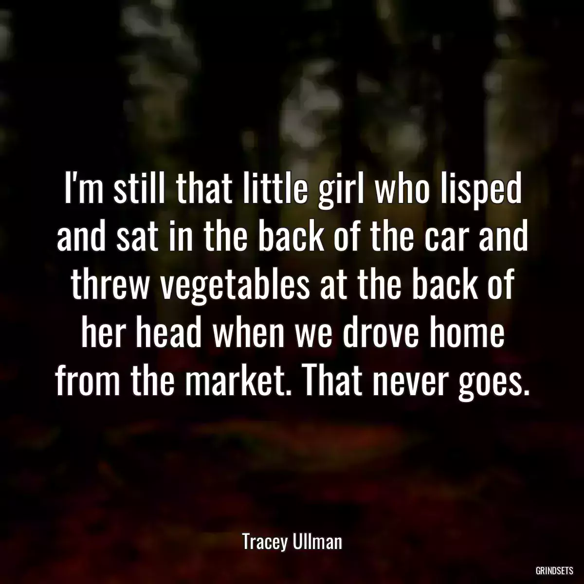 I\'m still that little girl who lisped and sat in the back of the car and threw vegetables at the back of her head when we drove home from the market. That never goes.