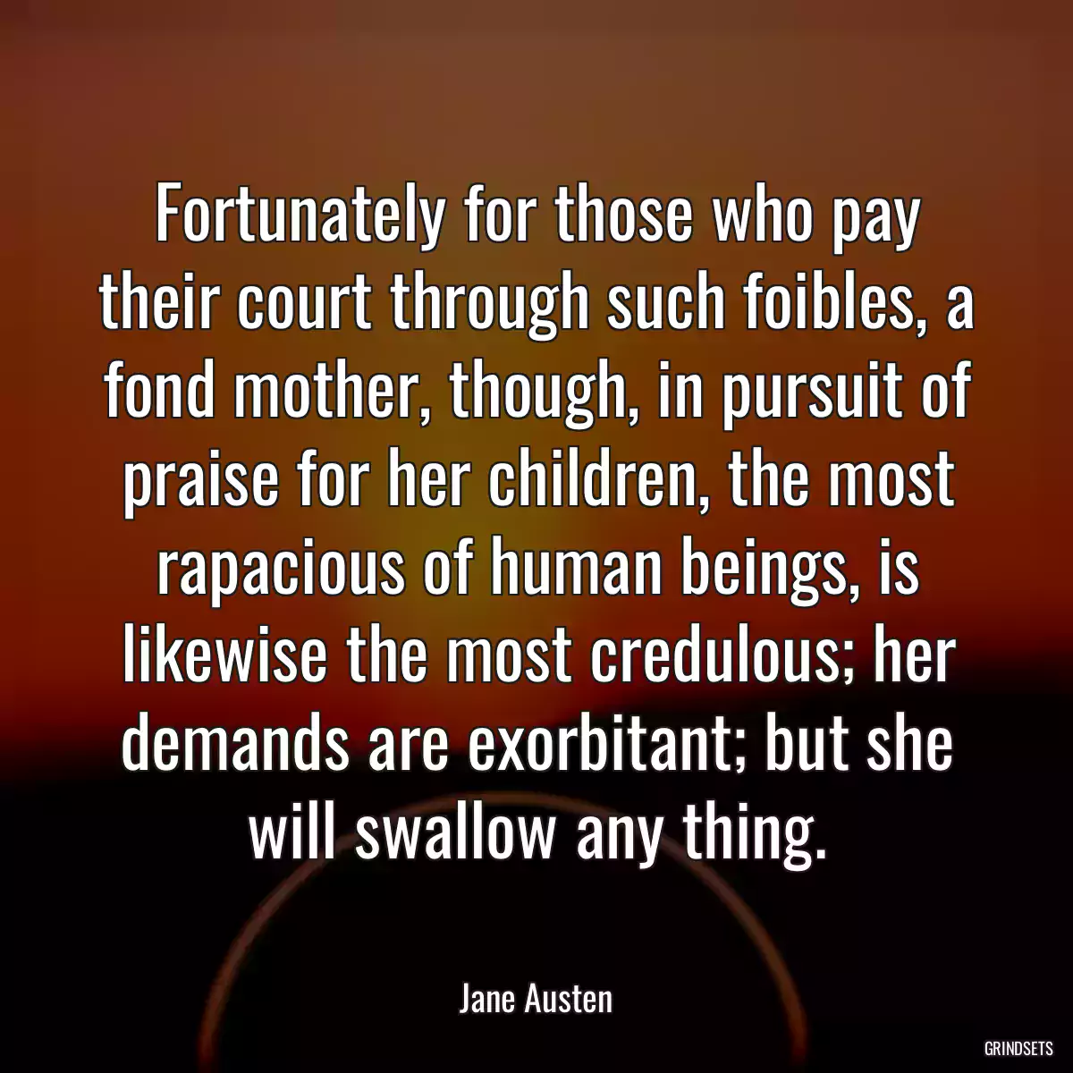 Fortunately for those who pay their court through such foibles, a fond mother, though, in pursuit of praise for her children, the most rapacious of human beings, is likewise the most credulous; her demands are exorbitant; but she will swallow any thing.