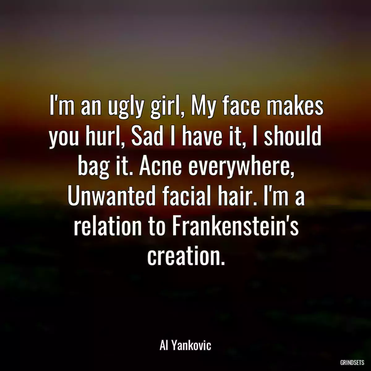 I\'m an ugly girl, My face makes you hurl, Sad I have it, I should bag it. Acne everywhere, Unwanted facial hair. I\'m a relation to Frankenstein\'s creation.