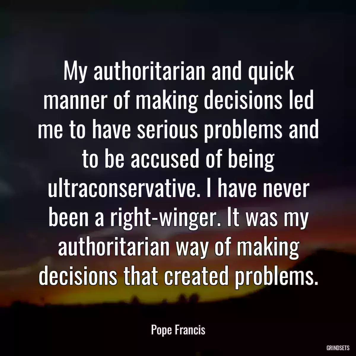 My authoritarian and quick manner of making decisions led me to have serious problems and to be accused of being ultraconservative. I have never been a right-winger. It was my authoritarian way of making decisions that created problems.