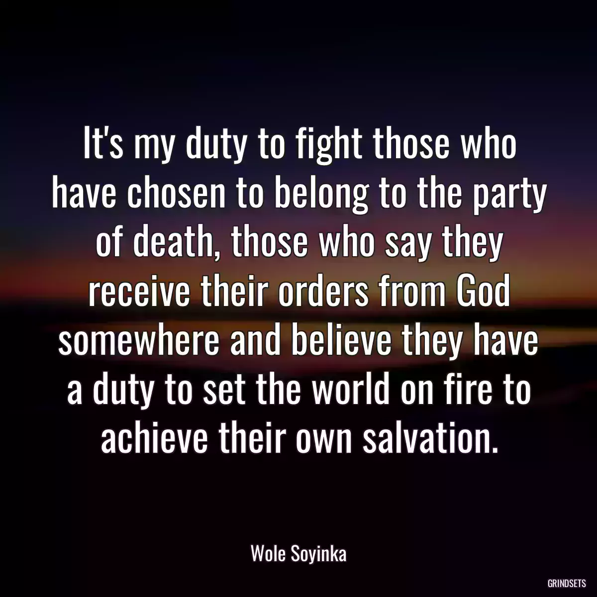 It\'s my duty to fight those who have chosen to belong to the party of death, those who say they receive their orders from God somewhere and believe they have a duty to set the world on fire to achieve their own salvation.