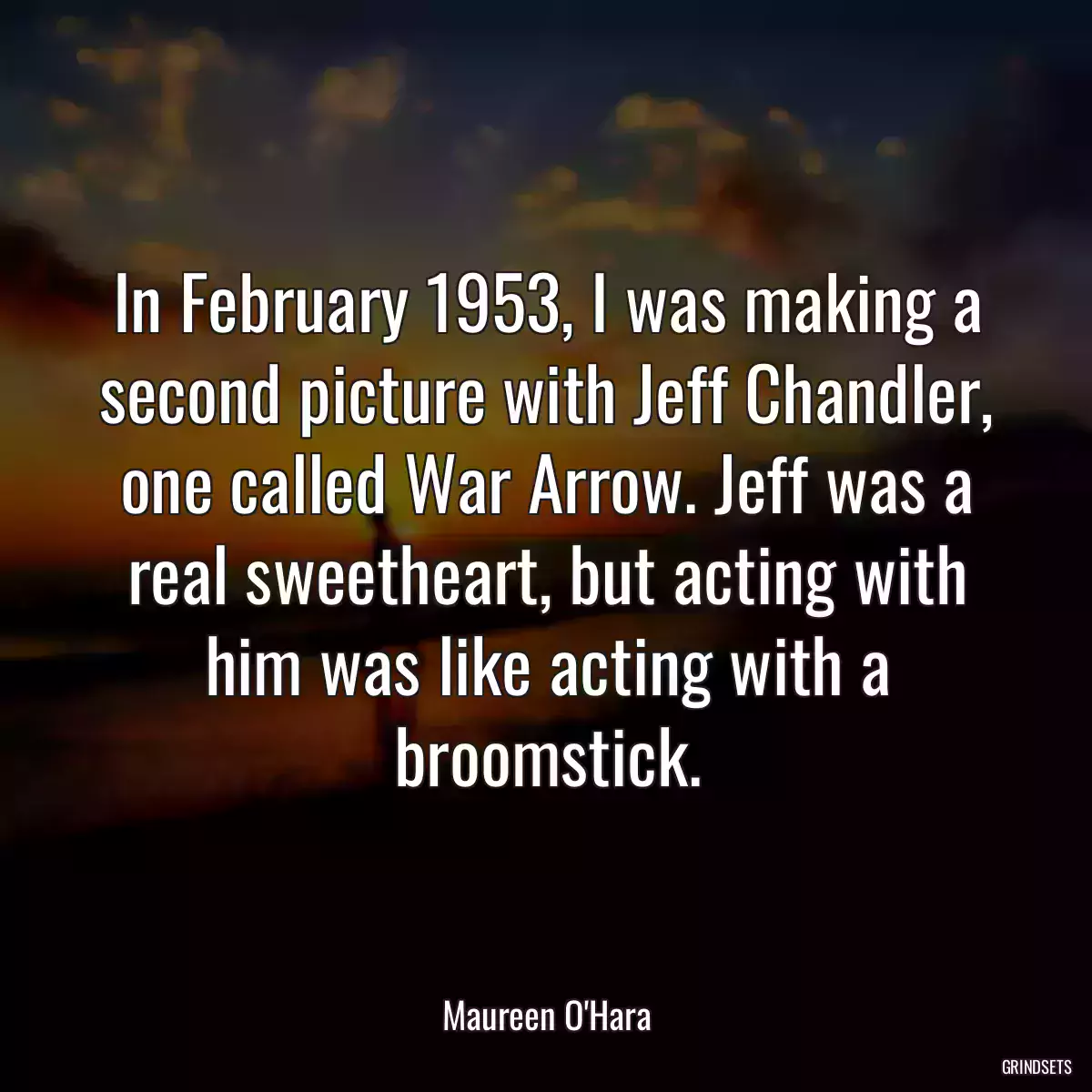 In February 1953, I was making a second picture with Jeff Chandler, one called War Arrow. Jeff was a real sweetheart, but acting with him was like acting with a broomstick.