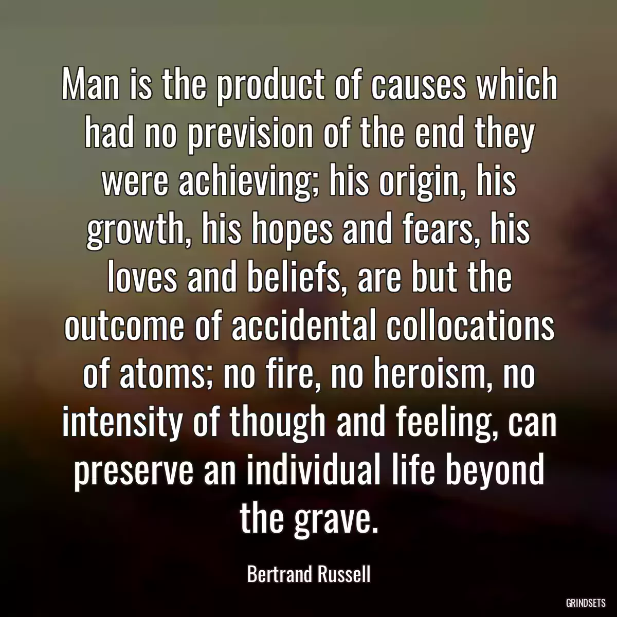 Man is the product of causes which had no prevision of the end they were achieving; his origin, his growth, his hopes and fears, his loves and beliefs, are but the outcome of accidental collocations of atoms; no fire, no heroism, no intensity of though and feeling, can preserve an individual life beyond the grave.