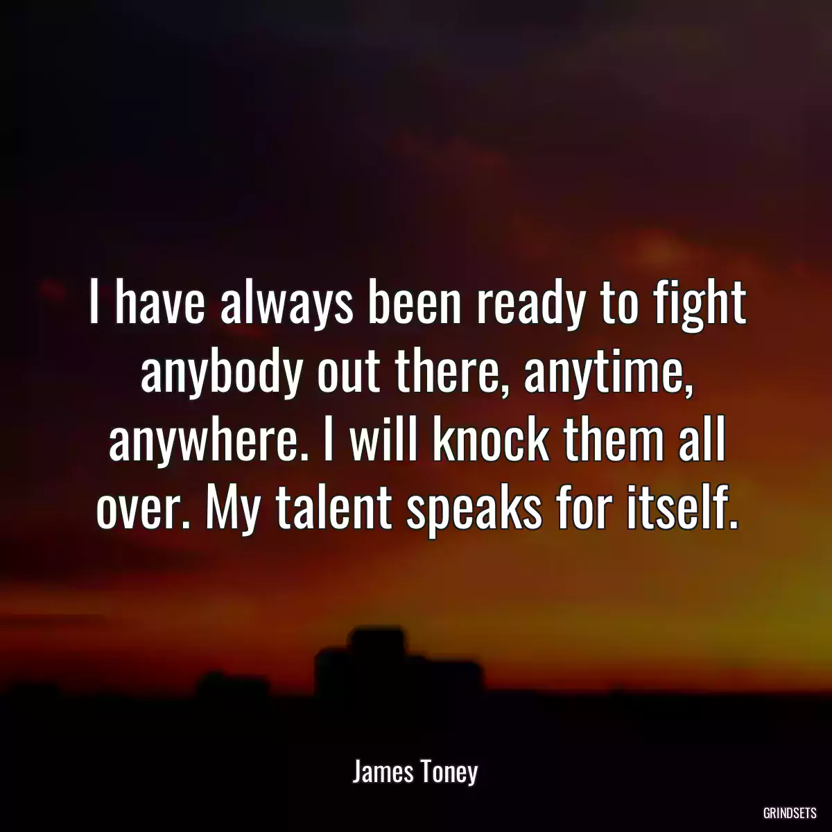 I have always been ready to fight anybody out there, anytime, anywhere. I will knock them all over. My talent speaks for itself.