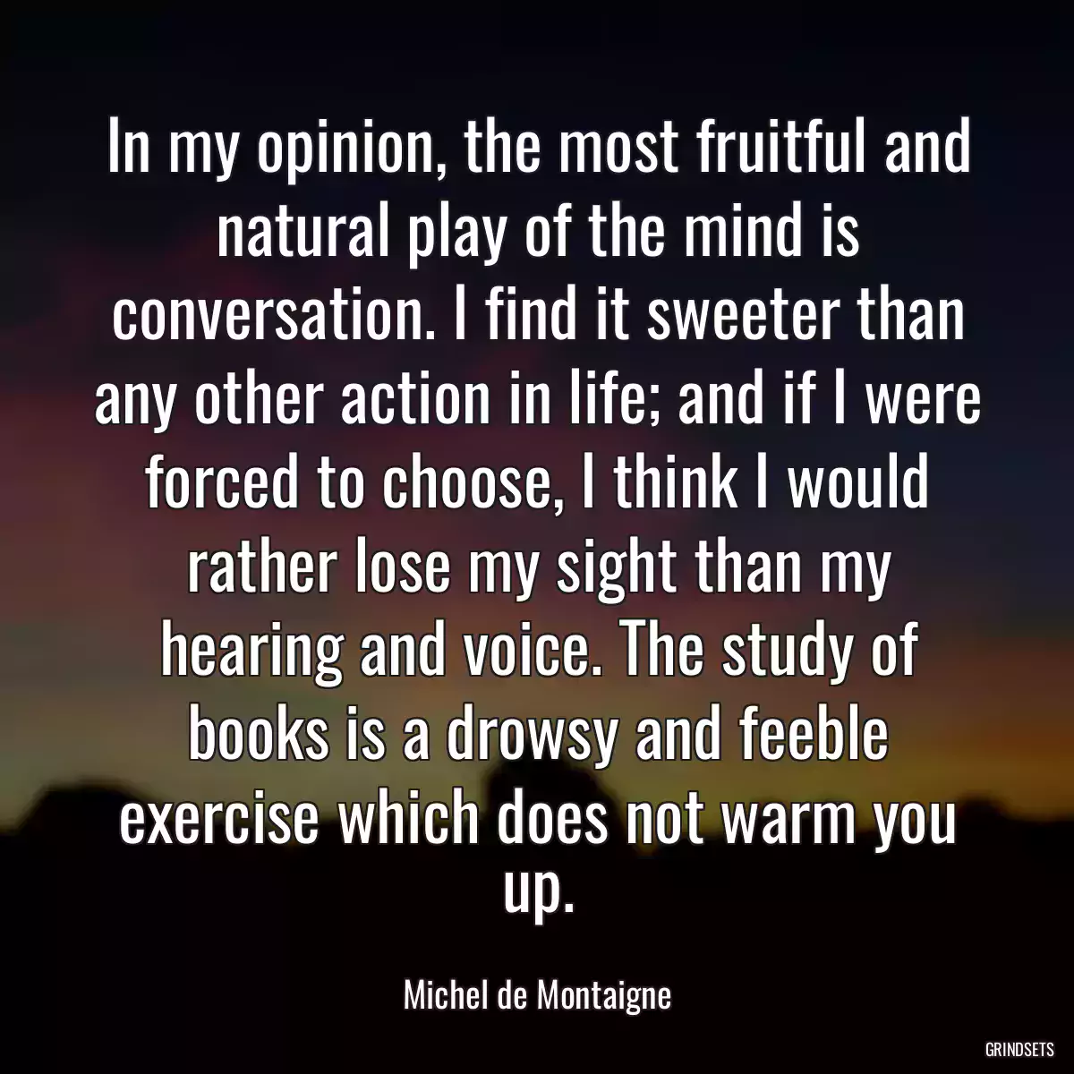 In my opinion, the most fruitful and natural play of the mind is conversation. I find it sweeter than any other action in life; and if I were forced to choose, I think I would rather lose my sight than my hearing and voice. The study of books is a drowsy and feeble exercise which does not warm you up.