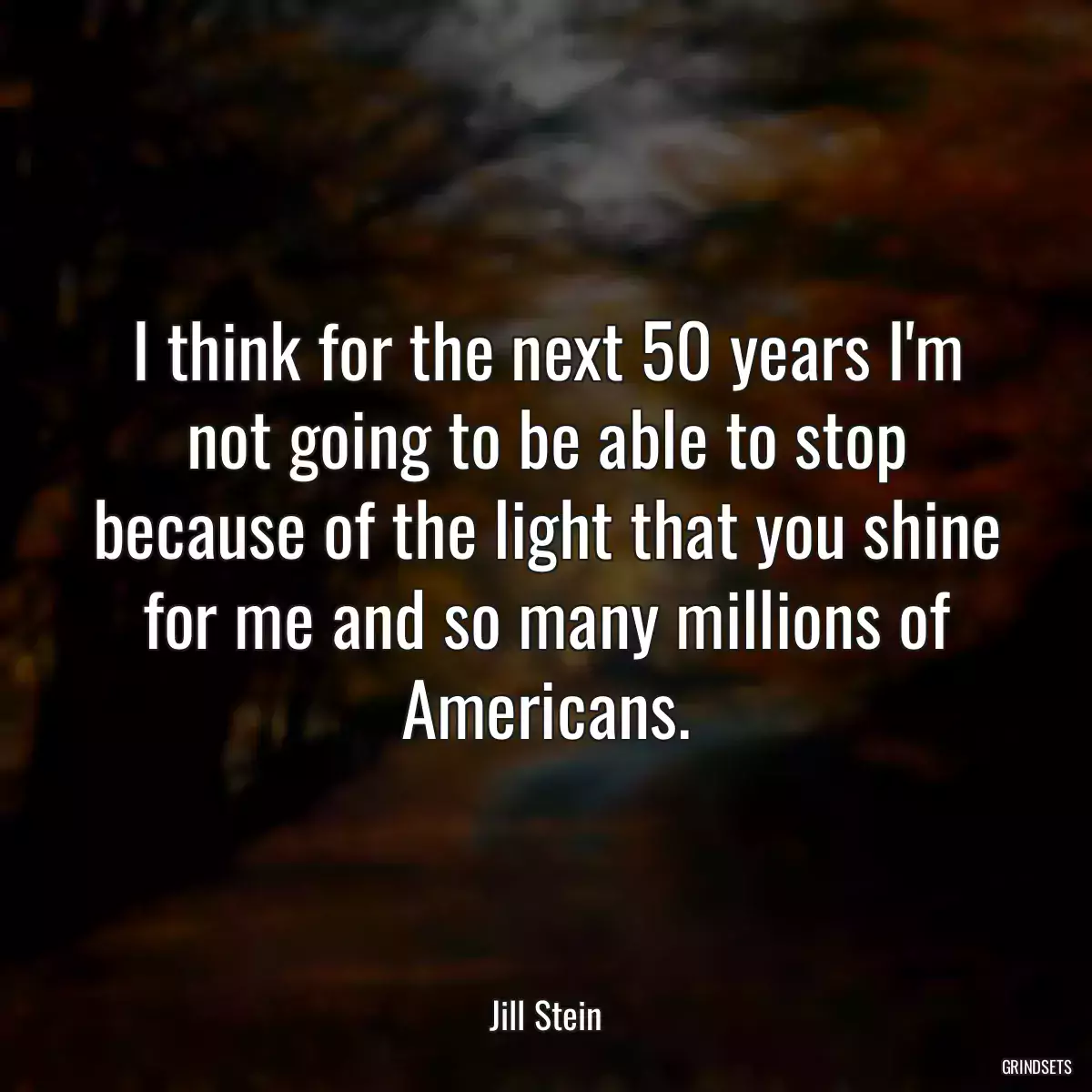 I think for the next 50 years I\'m not going to be able to stop because of the light that you shine for me and so many millions of Americans.