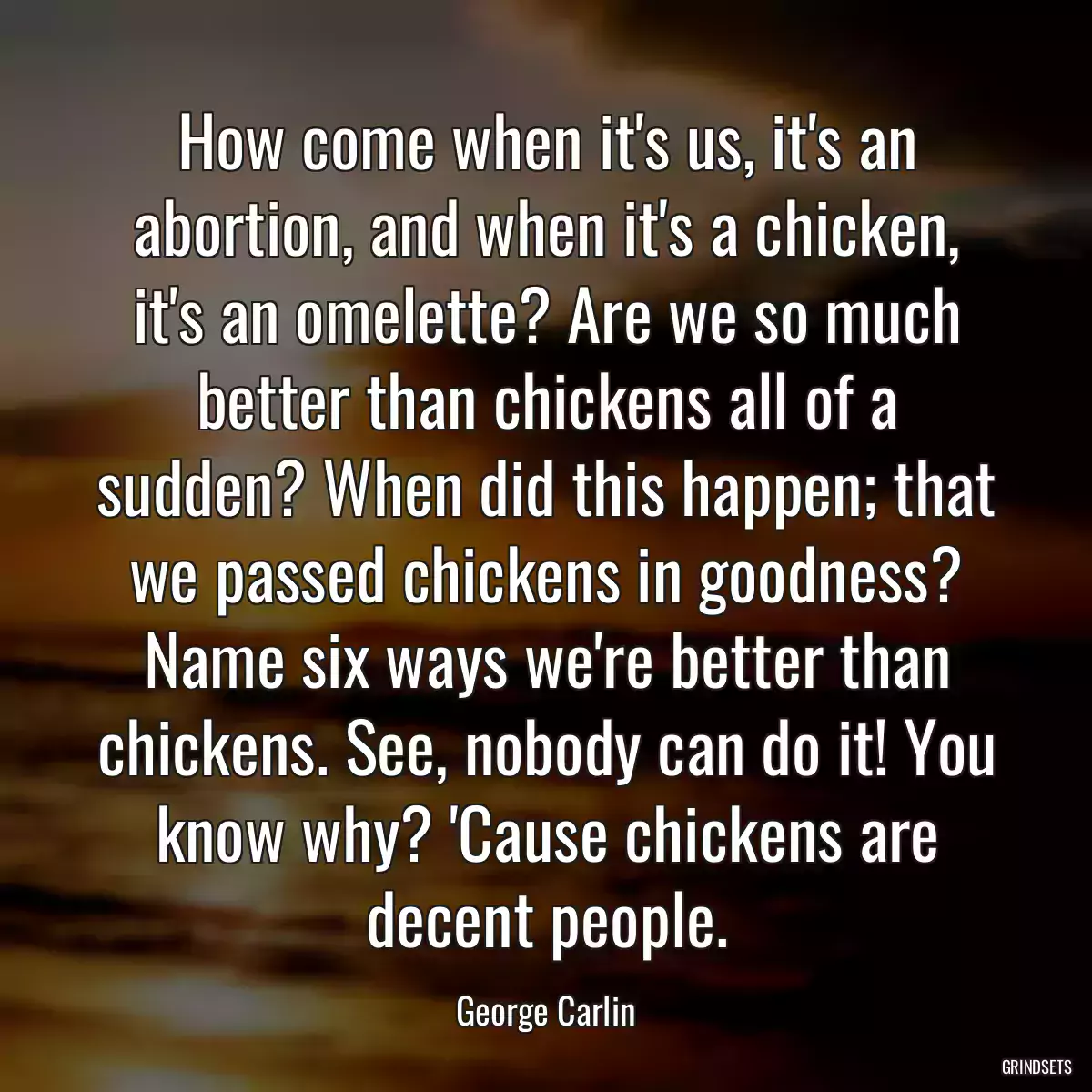 How come when it\'s us, it\'s an abortion, and when it\'s a chicken, it\'s an omelette? Are we so much better than chickens all of a sudden? When did this happen; that we passed chickens in goodness? Name six ways we\'re better than chickens. See, nobody can do it! You know why? \'Cause chickens are decent people.