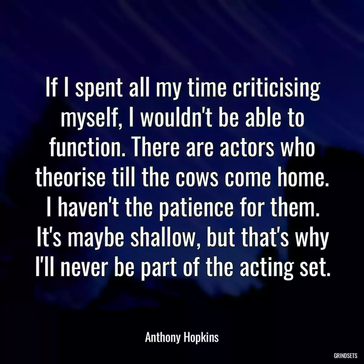 If I spent all my time criticising myself, I wouldn\'t be able to function. There are actors who theorise till the cows come home. I haven\'t the patience for them. It\'s maybe shallow, but that\'s why I\'ll never be part of the acting set.