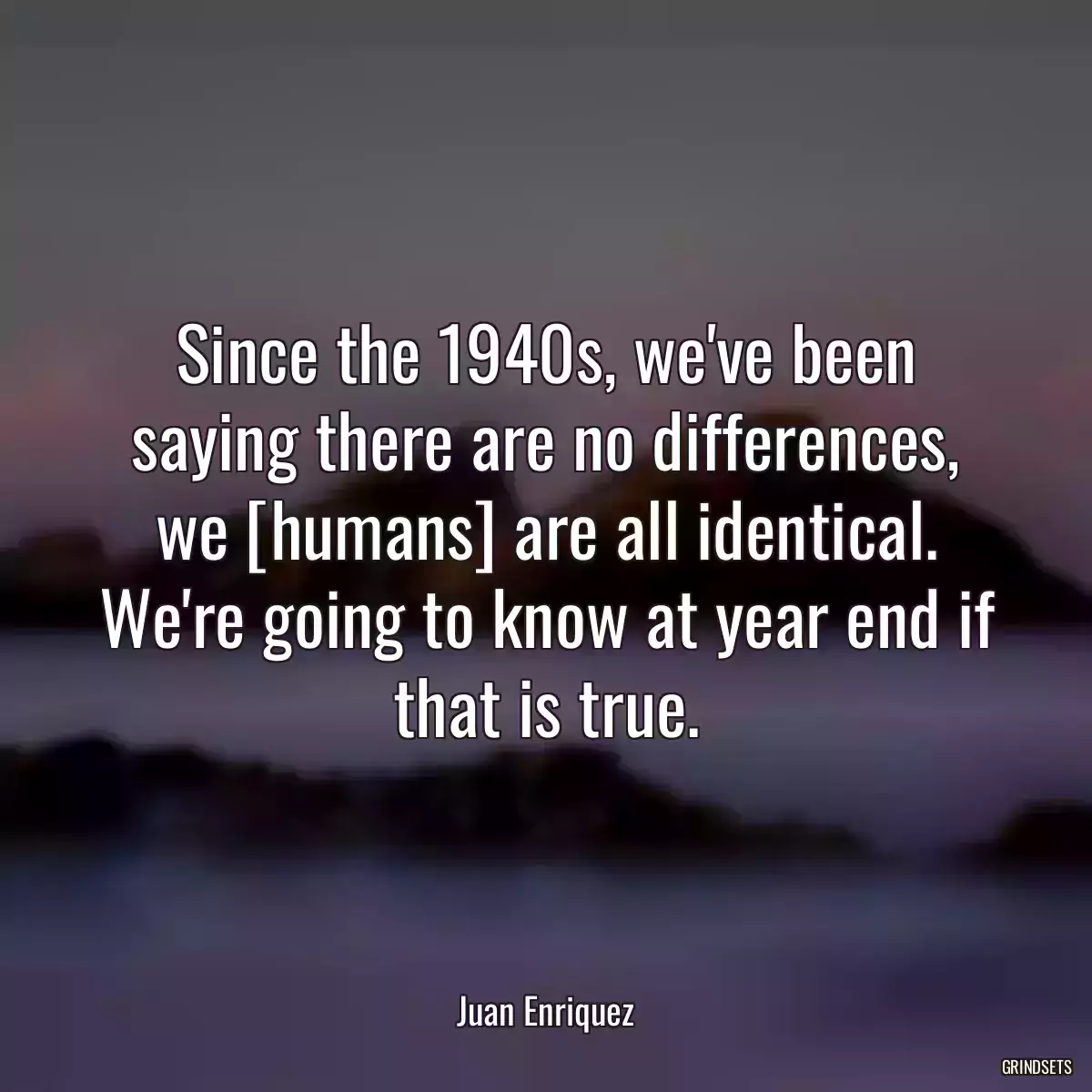 Since the 1940s, we\'ve been saying there are no differences, we [humans] are all identical. We\'re going to know at year end if that is true.