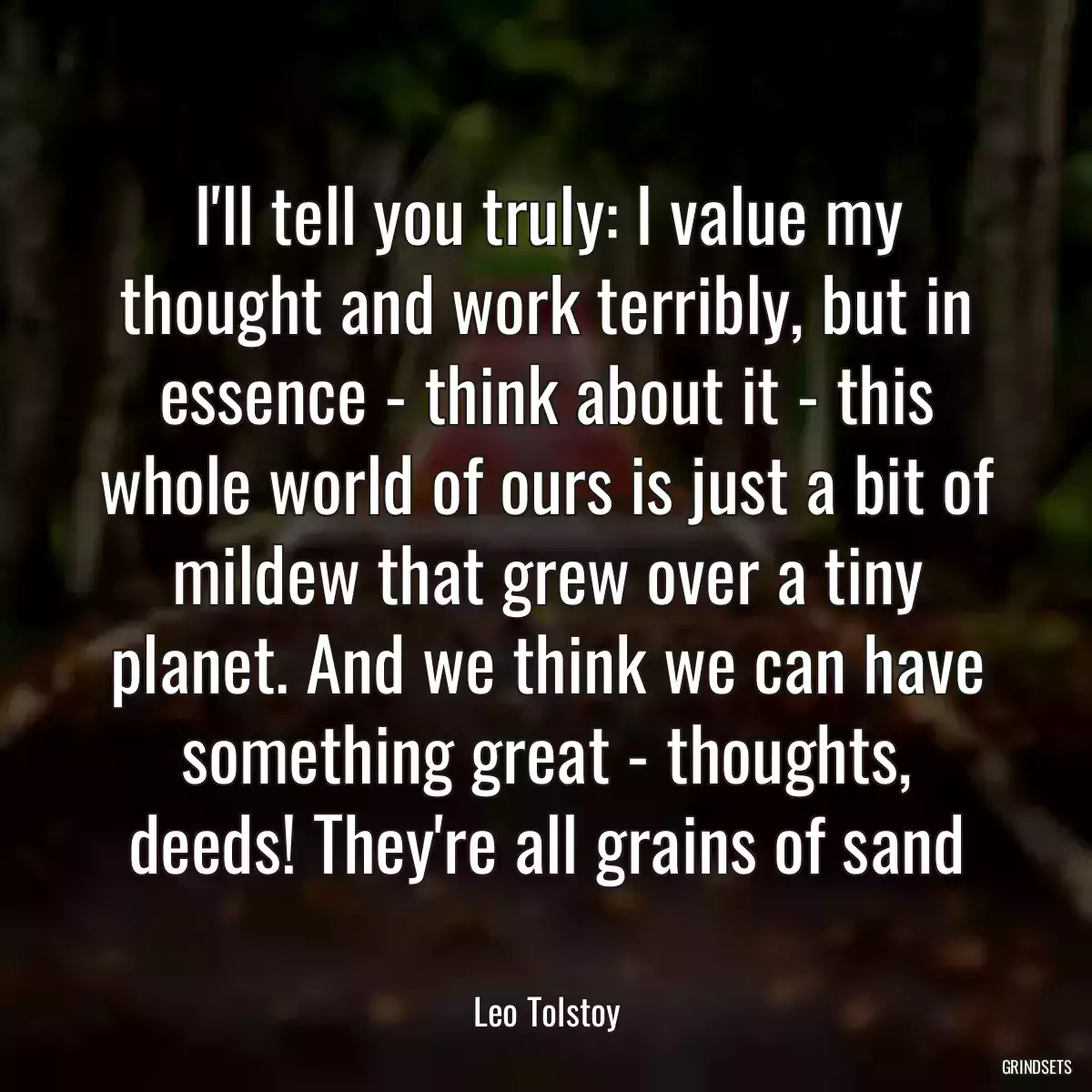 I\'ll tell you truly: I value my thought and work terribly, but in essence - think about it - this whole world of ours is just a bit of mildew that grew over a tiny planet. And we think we can have something great - thoughts, deeds! They\'re all grains of sand