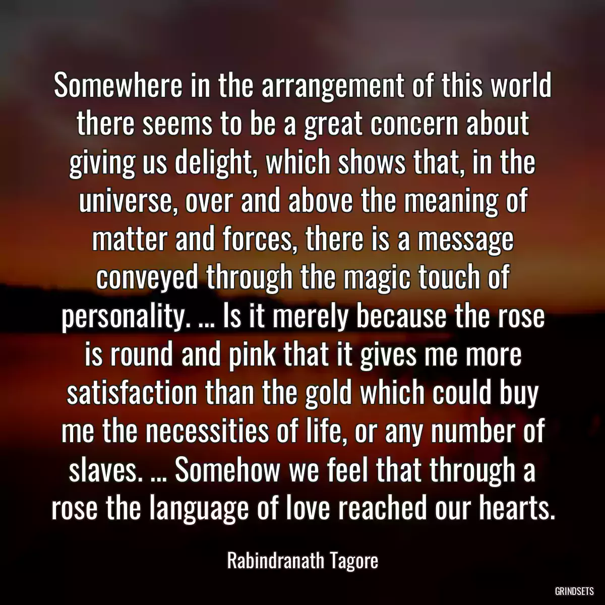 Somewhere in the arrangement of this world there seems to be a great concern about giving us delight, which shows that, in the universe, over and above the meaning of matter and forces, there is a message conveyed through the magic touch of personality. ... Is it merely because the rose is round and pink that it gives me more satisfaction than the gold which could buy me the necessities of life, or any number of slaves. ... Somehow we feel that through a rose the language of love reached our hearts.