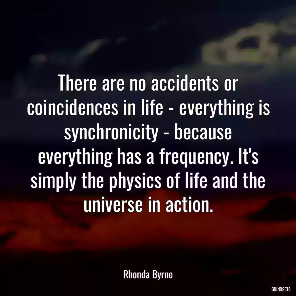 There are no accidents or coincidences in life - everything is synchronicity - because everything has a frequency. It\'s simply the physics of life and the universe in action.