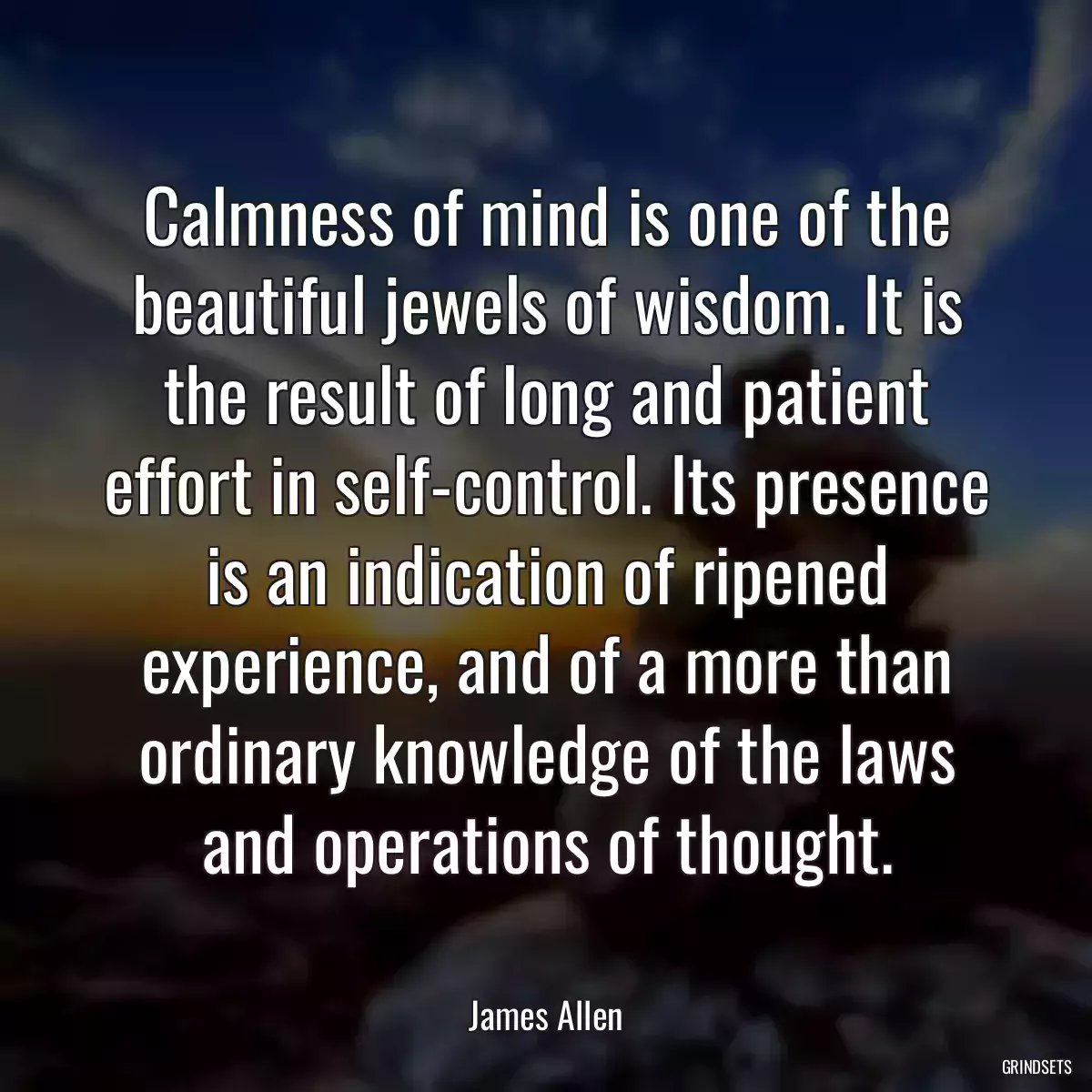 Calmness of mind is one of the beautiful jewels of wisdom. It is the result of long and patient effort in self-control. Its presence is an indication of ripened experience, and of a more than ordinary knowledge of the laws and operations of thought.