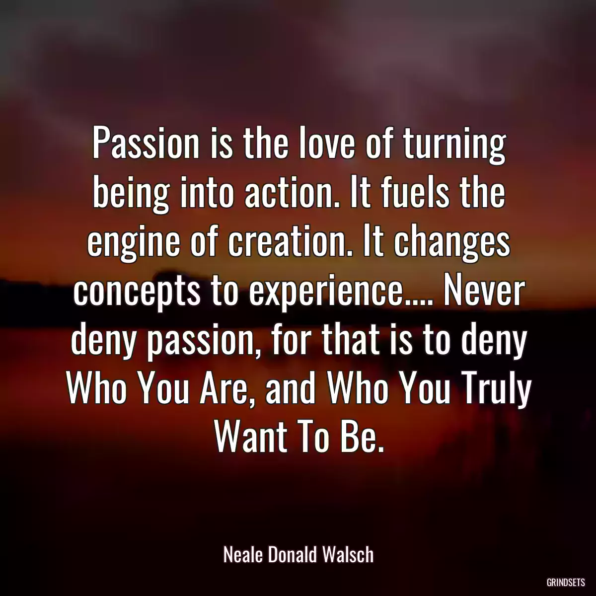 Passion is the love of turning being into action. It fuels the engine of creation. It changes concepts to experience.... Never deny passion, for that is to deny Who You Are, and Who You Truly Want To Be.