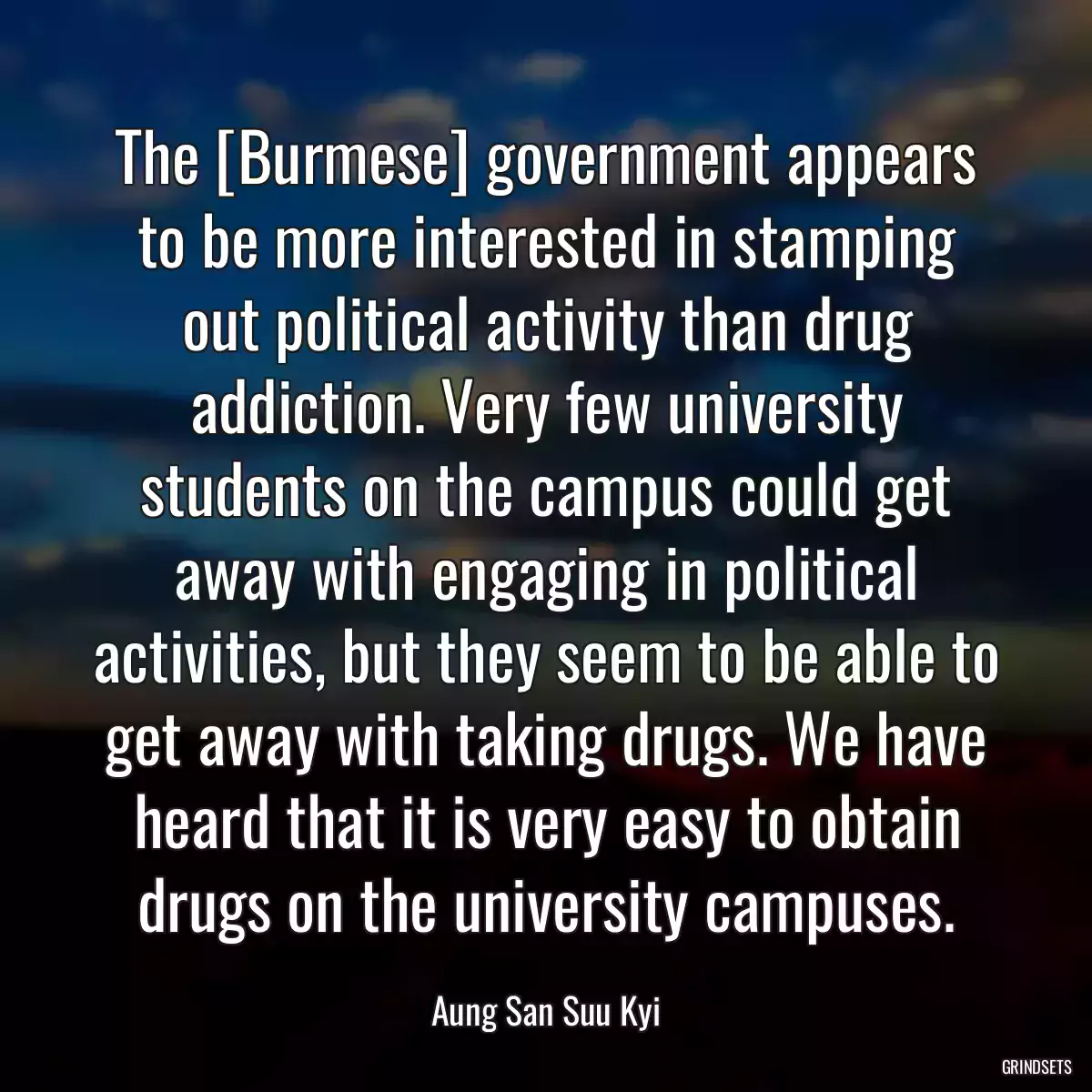 The [Burmese] government appears to be more interested in stamping out political activity than drug addiction. Very few university students on the campus could get away with engaging in political activities, but they seem to be able to get away with taking drugs. We have heard that it is very easy to obtain drugs on the university campuses.