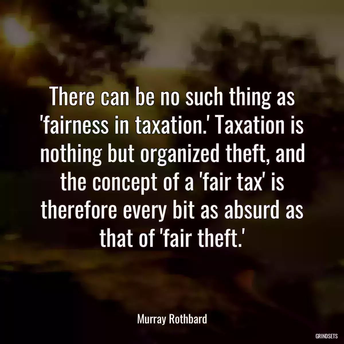 There can be no such thing as \'fairness in taxation.\' Taxation is nothing but organized theft, and the concept of a \'fair tax\' is therefore every bit as absurd as that of \'fair theft.\'