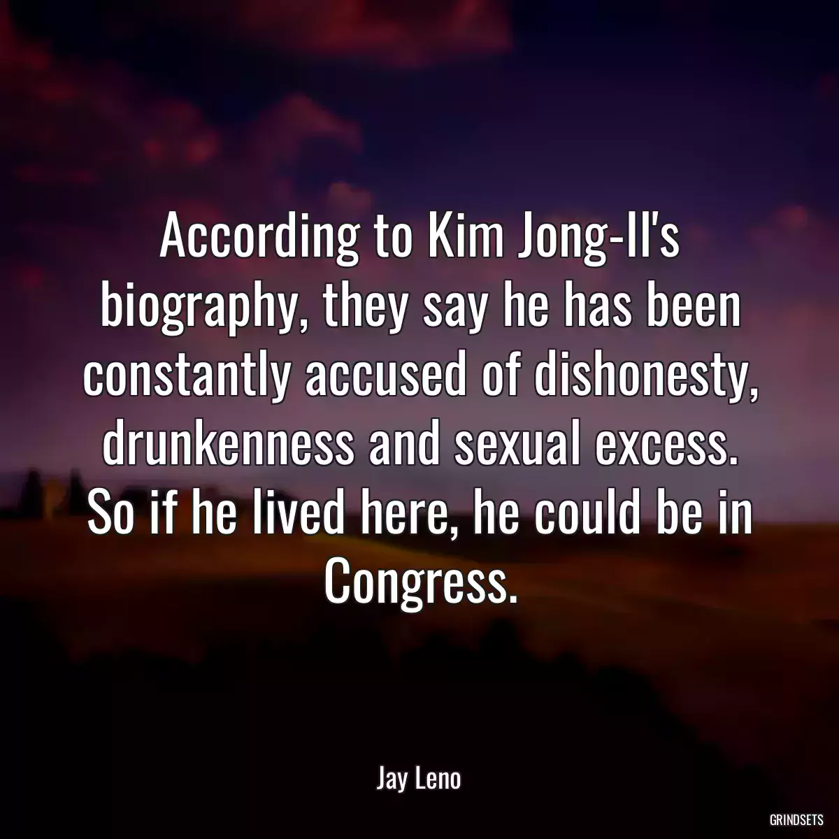 According to Kim Jong-Il\'s biography, they say he has been constantly accused of dishonesty, drunkenness and sexual excess. So if he lived here, he could be in Congress.