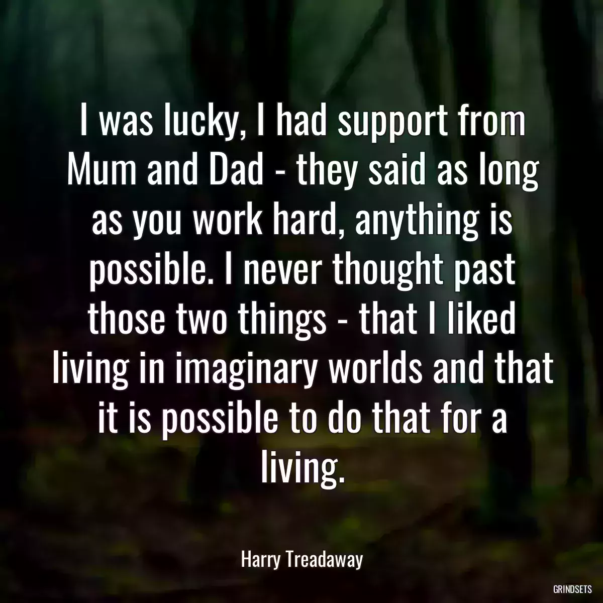 I was lucky, I had support from Mum and Dad - they said as long as you work hard, anything is possible. I never thought past those two things - that I liked living in imaginary worlds and that it is possible to do that for a living.