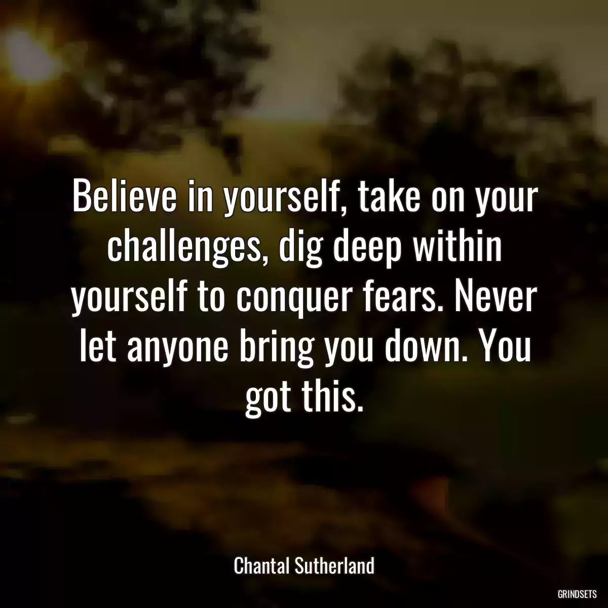 Believe in yourself, take on your challenges, dig deep within yourself to conquer fears. Never let anyone bring you down. You got this.