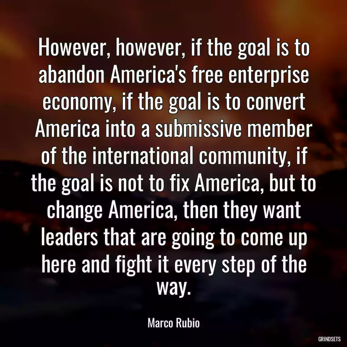 However, however, if the goal is to abandon America\'s free enterprise economy, if the goal is to convert America into a submissive member of the international community, if the goal is not to fix America, but to change America, then they want leaders that are going to come up here and fight it every step of the way.