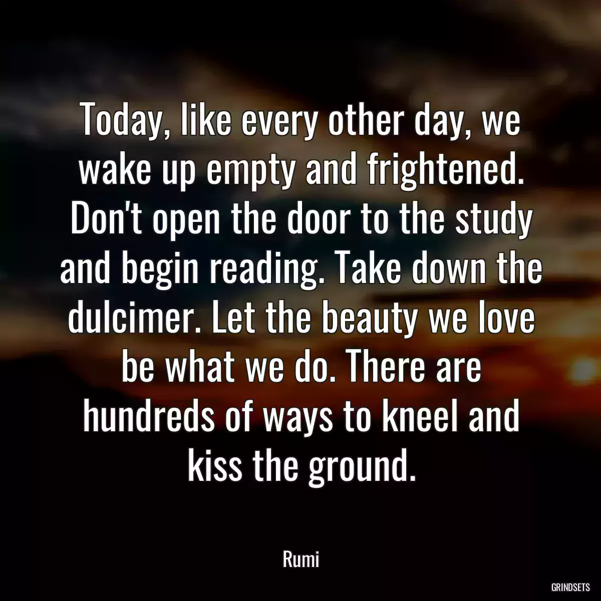 Today, like every other day, we wake up empty and frightened. Don\'t open the door to the study and begin reading. Take down the dulcimer. Let the beauty we love be what we do. There are hundreds of ways to kneel and kiss the ground.