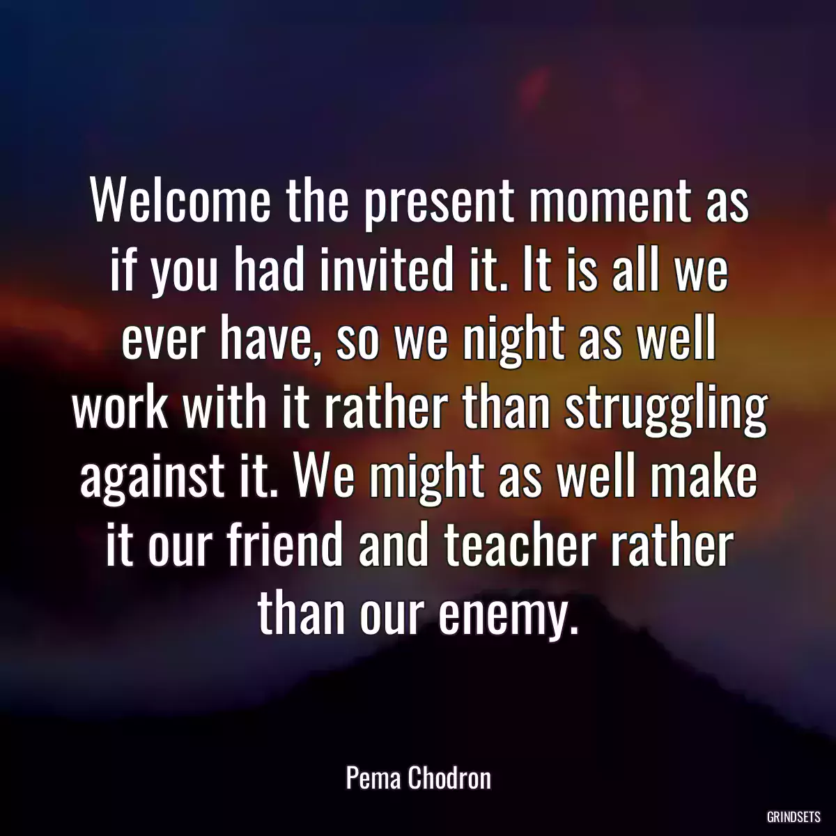 Welcome the present moment as if you had invited it. It is all we ever have, so we night as well work with it rather than struggling against it. We might as well make it our friend and teacher rather than our enemy.