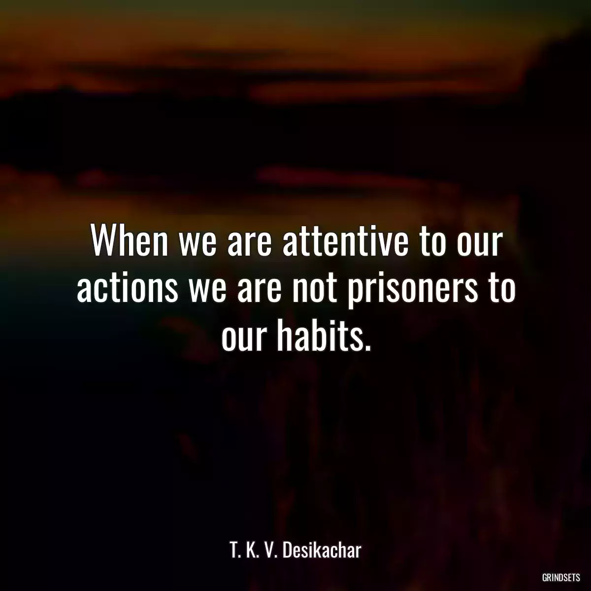 When we are attentive to our actions we are not prisoners to our habits.