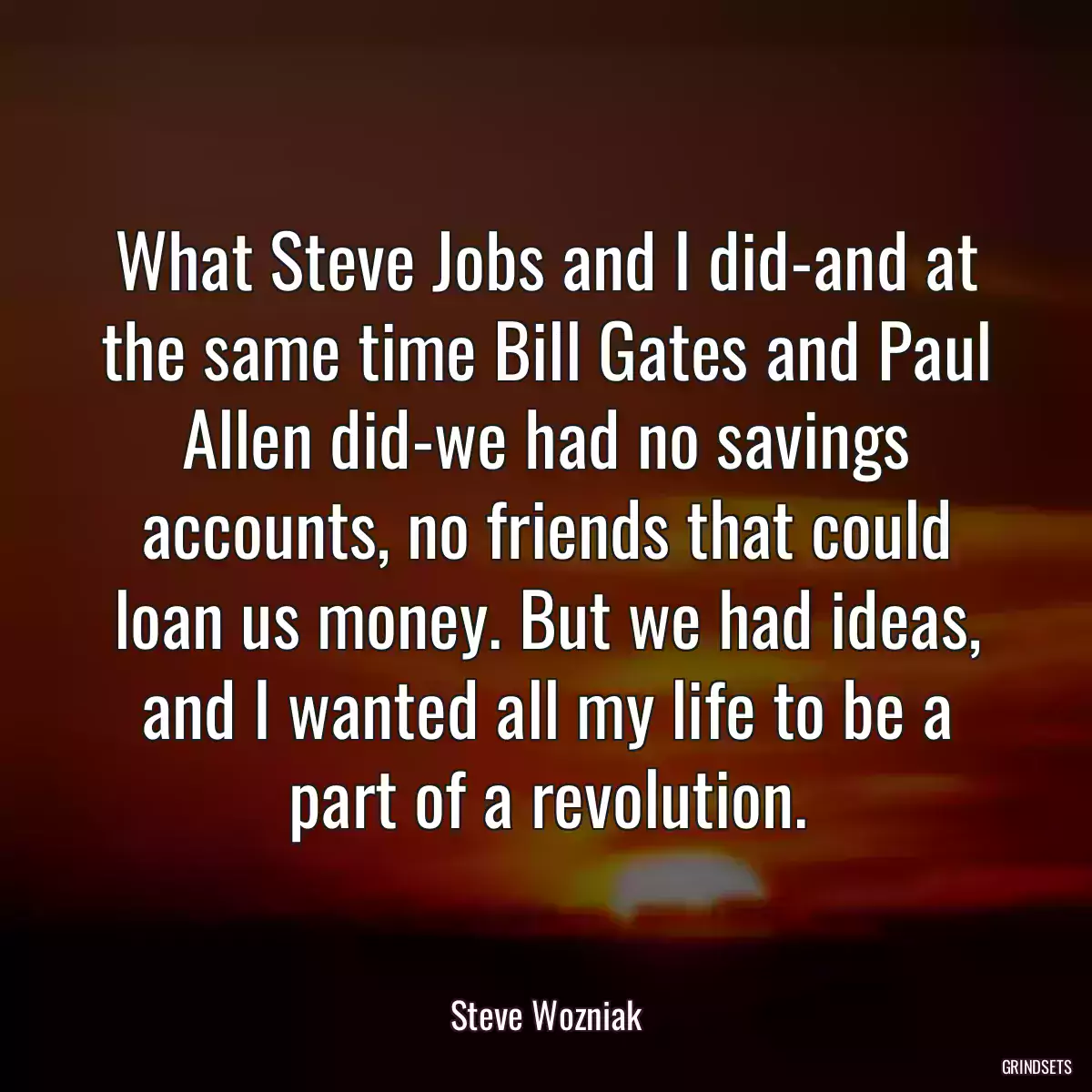 What Steve Jobs and I did-and at the same time Bill Gates and Paul Allen did-we had no savings accounts, no friends that could loan us money. But we had ideas, and I wanted all my life to be a part of a revolution.